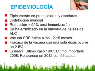 EPIDEMIOLOGÍA
Típicamente en preescolares y escolares
Distribución mundial
Reducción > 99% post-inmunización
Se ha erradicado en la mayoría de países de
ALC
Vacuna SRP rutina a los 12-15 meses
Fracaso de la vacuna con una sóla dosis ocurre
en 2-5%
Ecuador: Ultimo caso 1997. Ultimo importado
2008. Reaparece en 2012 con 56 casos
 