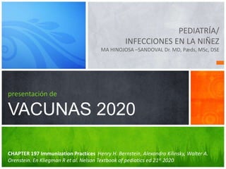 PEDIATRÍA/
INFECCIONES EN LA NIÑEZ
MA HINOJOSA –SANDOVAL Dr. MD, Pæds, MSc, DSE
presentación de
VACUNAS 2020
CHAPTER 197 Immunization Practices Henry H. Bernstein, Alexandra Kilinsky, Walter A.
Orenstein. En Kliegman R et al. Nelson Textbook of pediatics ed 21st 2020
 