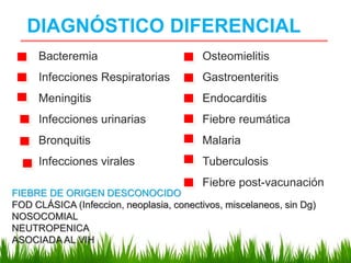 DIAGNÓSTICO DIFERENCIAL
Bacteremia
Infecciones Respiratorias
Meningitis
Infecciones urinarias
Bronquitis
Infecciones virales
Osteomielitis
Gastroenteritis
Endocarditis
Fiebre reumática
Malaria
Tuberculosis
Fiebre post-vacunación
FIEBRE DE ORIGEN DESCONOCIDO
FOD CLÁSICA (Infeccion, neoplasia, conectivos, miscelaneos, sin Dg)
NOSOCOMIAL
NEUTROPENICA
ASOCIADA AL VIH
 