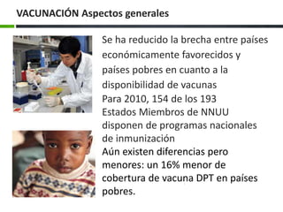 Se ha reducido la brecha entre países
económicamente favorecidos y
países pobres en cuanto a la
disponibilidad de vacunas
Para 2010, 154 de los 193
Estados Miembros de NNUU
disponen de programas nacionales
de inmunización
Aún existen diferencias pero
menores: un 16% menor de
cobertura de vacuna DPT en países
pobres.
VACUNACIÓN Aspectos generales
 
