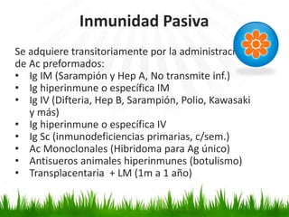 Se adquiere transitoriamente por la administración
de Ac preformados:
• Ig IM (Sarampión y Hep A, No transmite inf.)
• Ig hiperinmune o específica IM
• Ig IV (Difteria, Hep B, Sarampión, Polio, Kawasaki
y más)
• Ig hiperinmune o específica IV
• Ig Sc (inmunodeficiencias primarias, c/sem.)
• Ac Monoclonales (Hibridoma para Ag único)
• Antisueros animales hiperinmunes (botulismo)
• Transplacentaria + LM (1m a 1 año)
Inmunidad Pasiva
 
