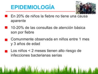 EPIDEMIOLOGÍA
En 20% de niños la fiebre no tiene una causa
aparente
10-20% de las consultas de atención básica
son por fiebre
Comunmente observada en niños entre 1 mes
y 3 años de edad
Los niños < 2 meses tienen alto riesgo de
infecciones bacterianas serias
 