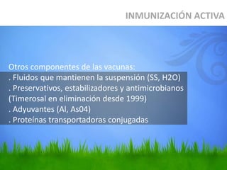Otros componentes de las vacunas:
. Fluidos que mantienen la suspensión (SS, H2O)
. Preservativos, estabilizadores y antimicrobianos
(Timerosal en eliminación desde 1999)
. Adyuvantes (Al, As04)
. Proteínas transportadoras conjugadas
INMUNIZACIÓN ACTIVA
 