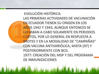 EVOLUCIÓN HISTÓRICA:
LAS PRIMERAS ACTIVIDADES DE VACUNACIÓN
EN ECUADOR TIENEN SU ORIGEN EN LOS
AÑOS 1942 Y 1943, AUNQUE ENTONCES SE
LLEVABAN A CABO SOLAMENTE EN PERIODOS
CORTOS, POR LO GENERAL EN RESPUESTA A
BROTES Y EN LA MODALIDAD DE “CAMPAÑAS”
CON VACUNA ANTIVARIÓLICA, MIXTA (DT) Y
POSTERIORMENTE CON BCG.
1977: CREACIÓN DEL MSP Y DEL PROGRAMA
DE INMUNIZACIONES
 