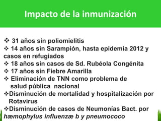 Impacto de la inmunización
❖ 31 años sin poliomielitis
❖ 14 años sin Sarampión, hasta epidemia 2012 y
casos en refugiados
❖ 18 años sin casos de Sd. Rubéola Congénita
❖ 17 años sin Fiebre Amarilla
❖ Eliminación de TNN como problema de
salud pública nacional
❖Disminución de mortalidad y hospitalización por
Rotavirus
❖Disminución de casos de Neumonías Bact. por
hæmophylus influenzæ b y pneumococo
 