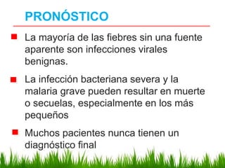 PRONÓSTICO
La mayoría de las fiebres sin una fuente
aparente son infecciones virales
benignas.
La infección bacteriana severa y la
malaria grave pueden resultar en muerte
o secuelas, especialmente en los más
pequeños
Muchos pacientes nunca tienen un
diagnóstico final
 