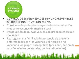 RECOMEN
DACIONES
• CONTROL DE ENFERMEDADES INMUNOPREVENIBLES
MEDIANTE INMUNIZACIÓN ACTIVA
• Considerar la protección mayoritaria de la población
mediante vacunación masiva y total
• Introducción de nuevas vacunas de probada eficacia e
inocuidad
• Reasegurar a la familia, la importancia de prevenir
enfermedades con las vacunas y el riesgo de no
vacunar a los grupos susceptibles (por edad, acción de
rebaño, efectos colaterales, contraindicaciones)
 