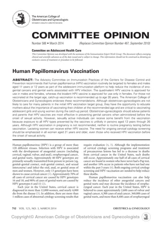 712 VOL. 123, NO. 3, MARCH 2014	 OBSTETRICS & GYNECOLOGY
Human Papillomavirus Vaccination
ABSTRACT: The Advisory Committee on Immunization Practices of the Centers for Disease Control and
Prevention recommends that human papillomavirus (HPV) vaccination routinely be targeted to females and males
aged 11 years or 12 years as part of the adolescent immunization platform to help reduce the incidence of ano-
genital cancers and genital warts associated with HPV infection. The quadrivalent HPV vaccine is approved for
use in males and females, whereas the bivalent HPV vaccine is approved for use only in females. For those not
vaccinated at the target age, catch-up vaccination is recommended up to age 26 years. The American College of
Obstetricians and Gynecologists endorses these recommendations. Although obstetrician–gynecologists are not
likely to care for many patients in the initial HPV vaccination target group, they have the opportunity to educate
mothers about the importance of vaccinating their children at the recommended age and are critical to vaccinating
adolescent girls and young women during the catch-up period. Obstetrician–gynecologists should advise patients
and parents that HPV vaccines are most effective in preventing genital cancers when administered before the
onset of sexual activity. However, sexually active individuals can receive some benefit from the vaccination
because exposure to all HPV types prevented by the vaccines is unlikely in persons aged 13 years through 26
years. Although HPV vaccination in pregnancy is not recommended, neither is routine pregnancy testing before
vaccination. Lactating women can receive either HPV vaccine. The need for ongoing cervical cytology screening
should be emphasized in all women aged 21 years and older, even those who received HPV vaccination before
the onset of sexual activity.
Human papillomavirus (HPV) is a group of more than
120 different viruses. Infection with HPV is associated
with the development of anogenital cancers (including
cervical, vaginal, vulvar, and anal), oropharyngeal cancer,
and genital warts. Approximately 40 HPV genotypes are
primarily sexually transmitted from person to person (eg,
genital–genital contact, oral–genital contact, and sexual
intercourse) and infect the oral, anal, or genital areas of
men and women. However, only 13 genotypes have been
shown to cause cervical cancer (1). Approximately 70% of
all cases of cervical cancer are caused by HPV genotypes
16 and 18, and 90% of cases of genital warts are caused by
HPV genotypes 6 and 11 (2).
Each year in the United States, cervical cancer is
diagnosed in more than 12,000 women, and nearly 4,000
die from the disease (3). In addition, there are more than
1 million cases of abnormal cytology screening results that
require evaluation (4, 5). Although the implementation
of cervical cytology screening programs and treatment
of precancerous lesions has led to a decrease in deaths
from cervical cancer in the United States, such deaths
still occur. Approximately one half of all cases of cervical
cancer are found in women who have never had a Pap test,
and another 10% occur in patients who have not had one
within the past 5 years (6). Both ongoing cervical cytology
screening and HPV vaccination are needed to help reduce
these deaths.
Human papillomavirus vaccination can also help
reduce the incidence of other anogenital cancers and
genital warts and may decrease the incidence of oropha-
ryngeal cancer. Each year in the United States, HPV is
believed to cause approximately 2,600 cases of vulvar and
vaginal cancer, 4,300 cases of anal cancer, 360,000 cases of
genital warts, and more than 8,400 cases of oropharyngeal
COMMITTEE OPINION
Number 588 • March 2014	 (Replaces Committee Opinion Number 467, September 2010)
Committee on Adolescent Health Care
This Committee Opinion was developed with the assistance of the Immunization Expert Work Group. The document reflects emerging
clinical and scientific advances as of the date issued and is subject to change. This information should not be construed as dictating an
exclusive course of treatment or procedure to be followed.
The American College of
Obstetricians and Gynecologists
WOMEN’S HEALTH CARE PHYSICIANS
 