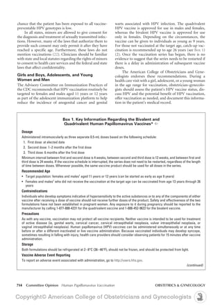 714 Committee Opinion Human Papillomavirus Vaccination	 OBSTETRICS & GYNECOLOGY
warts associated with HPV infection. The quadrivalent
HPV vaccine is approved for use in males and females,
whereas the bivalent HPV vaccine is approved for use
only in females. Depending on the circumstances, the
vaccine can be given to individuals as young as 9 years.
For those not vaccinated at the target age, catch-up vac-
cination is recommended up to age 26 years (see Box 1)
(2). Once the vaccination series has begun, there is no
evidence to suggest that the series needs to be restarted if
there is a delay in administration of subsequent vaccine
doses.
The American College of Obstetricians and Gyne-
cologists endorses these recommendations. During a
health care visit with a girl, adolescent, or a young woman
in the age range for vaccination, obstetrician–gynecolo-
gists should assess the patient’s HPV vaccine status, dis-
cuss HPV and the potential benefit of HPV vaccination,
offer vaccination as needed, and document this informa-
tion in the patient’s medical record.
chance that the patient has been exposed to all vaccine-
preventable HPV genotypes is low.
In all states, minors are allowed to give consent for
the diagnosis and treatment of sexually transmitted infec-
tions. However, many of the laws that authorize them to
provide such consent may only permit it after they have
reached a specific age. Furthermore, these laws do not
mention vaccinations (22). Clinicians should be familiar
with state and local statutes regarding the rights of minors
to consent to health care services and the federal and state
laws that affect confidentiality.
Girls and Boys, Adolescents, and Young
Women and Men
The Advisory Committee on Immunization Practices of
the CDC recommends that HPV vaccination routinely be
targeted to females and males aged 11 years or 12 years
as part of the adolescent immunization platform to help
reduce the incidence of anogenital cancer and genital
Box 1. Key Information Regarding the Bivalent and
Quadrivalent Human Papillomavirus Vaccines* ^
Dosage
Administered intramuscularly as three separate 0.5-mL doses based on the following schedule:
	 1.	 First dose: at elected date
	 2. 	Second dose: 1–2 months after the first dose
	 3. 	Third dose: 6 months after the first dose
Minimum interval between first and second dose is 4 weeks, between second and third dose is 12 weeks, and between first and
third dose is 24 weeks. If the vaccine schedule is interrupted, the series does not need to be restarted, regardless of the length
of time between doses. Whenever possible, the same vaccine product should be used for all doses in the series.
Recommended Age
•	 Target population: females and males†
aged 11 years or 12 years (can be started as early as age 9 years)
• 	 Females and males†
who did not receive the vaccination at the target age can be vaccinated from age 13 years through 26
years
Contraindications
Individuals who develop symptoms indicative of hypersensitivity to the active substances or to any of the components of either
vaccine after receiving a dose of vaccine should not receive further doses of the product. Safety and effectiveness of the two
formulations have not been established in pregnant women. Any exposure to it during pregnancy should be reported to the
manufacturer by calling 1-877-888-4231 for the quadrivalent vaccine and 1-888-452-9622 for the bivalent vaccine.
Precautions
As with any vaccine, vaccination may not protect all vaccine recipients. Neither vaccine is intended to be used for treatment
of active disease (ie, genital warts, cervical cancer, cervical intraepithelial neoplasia, vulvar intraepithelial neoplasia, or
vaginal intraepithelial neoplasia). Human papillomavirus (HPV) vaccines can be administered simultaneously or at any time
before or after a different inactivated or live vaccine administration. Because vaccinated individuals may develop syncope,
sometimes resulting in falling with injury, health care providers should consider observing patients for 15 minutes after vaccine
administration.
Storage
Both formulations should be refrigerated at 2–8°C (36–46°F), should not be frozen, and should be protected from light.
Vaccine Adverse Event Reporting
To report an adverse event associated with administration, go to http://vaers.hhs.gov.
(continued)
 
