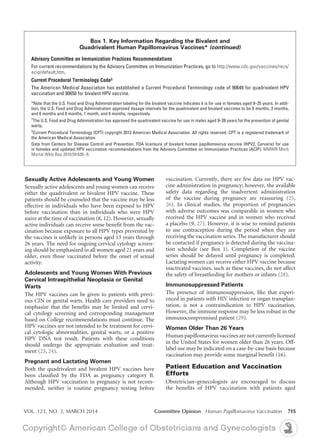 VOL. 123, NO. 3, MARCH 2014	 Committee Opinion Human Papillomavirus Vaccination 715
vaccination. Currently, there are few data on HPV vac-
cine administration in pregnancy; however, the available
safety data regarding the inadvertent administration
of the vaccine during pregnancy are reassuring (25,
26). In clinical studies, the proportion of pregnancies
with adverse outcomes was comparable in women who
received the HPV vaccine and in women who received
a placebo (9, 27). However, it is wise to remind patients
to use contraception during the period when they are
receiving the vaccination series. The manufacturer should
be contacted if pregnancy is detected during the vaccina-
tion schedule (see Box 1). Completion of the vaccine
series should be delayed until pregnancy is completed.
Lactating women can receive either HPV vaccine because
inactivated vaccines, such as these vaccines, do not affect
the safety of breastfeeding for mothers or infants (28).
Immunosuppressed Patients
The presence of immunosuppression, like that experi-
enced in patients with HIV infection or organ transplan-
tation, is not a contraindication to HPV vaccination.
However, the immune response may be less robust in the
immunocompromised patient (29).
Women Older Than 26 Years
Human papillomavirusvaccinesarenot currentlylicensed
in the United States for women older than 26 years. Off-
label use may be indicated on a case-by-case basis because
vaccination may provide some marginal benefit (16).
Patient Education and Vaccination
Efforts
Obstetrician–gynecologists are encouraged to discuss
the benefits of HPV vaccination with patients aged
Sexually Active Adolescents and Young Women
Sexually active adolescents and young women can receive
either the quadrivalent or bivalent HPV vaccine. These
patients should be counseled that the vaccine may be less
effective in individuals who have been exposed to HPV
before vaccination than in individuals who were HPV
naive at the time of vaccination (8, 12). However, sexually
active individuals can receive some benefit from the vac-
cination because exposure to all HPV types prevented by
the vaccines is unlikely in persons aged 13 years through
26 years. The need for ongoing cervical cytology screen-
ing should be emphasized in all women aged 21 years and
older, even those vaccinated before the onset of sexual
activity.
Adolescents and Young Women With Previous
Cervical Intraepithelial Neoplasia or Genital
Warts
The HPV vaccines can be given to patients with previ-
ous CIN or genital warts. Health care providers need to
emphasize that the benefits may be limited and cervi-
cal cytology screening and corresponding management
based on College recommendations must continue. The
HPV vaccines are not intended to be treatment for cervi-
cal cytologic abnormalities, genital warts, or a positive
HPV DNA test result. Patients with these conditions
should undergo the appropriate evaluation and treat-
ment (23, 24).
Pregnant and Lactating Women
Both the quadrivalent and bivalent HPV vaccines have
been classified by the FDA as pregnancy category B.
Although HPV vaccination in pregnancy is not recom-
mended, neither is routine pregnancy testing before
Box 1. Key Information Regarding the Bivalent and
Quadrivalent Human Papillomavirus Vaccines* (continued)
Advisory Committee on Immunization Practices Recommendations
For current recommendations by the Advisory Committee on Immunization Practices, go to http://www.cdc.gov/vaccines/recs/
acip/default.htm.
Current Procedural Terminology Code‡
The American Medical Association has established a Current Procedural Terminology code of 90649 for quadrivalent HPV
vaccination and 90650 for bivalent HPV vaccine.
*Note that the U.S. Food and Drug Administration labeling for the bivalent vaccine indicates it is for use in females aged 9–25 years. In addi-
tion, the U.S. Food and Drug Administration approved dosage intervals for the quadrivalent and bivalent vaccines to be 0 months, 2 months,
and 6 months and 0 months, 1 month, and 6 months, respectively.
†
The U.S. Food and Drug Administration has approved the quadrivalent vaccine for use in males aged 9–26 years for the prevention of genital
warts.
‡
Current Procedural Terminology (CPT) copyright 2012 American Medical Association. All rights reserved. CPT is a registered trademark of
the American Medical Association.
Data from Centers for Disease Control and Prevention. FDA licensure of bivalent human papillomavirus vaccine (HPV2, Cervarix) for use
in females and updated HPV vaccination recommendations from the Advisory Committee on Immunization Practices (ACIP). MMWR Morb
Mortal Wkly Rep 2010;59:626–9.
 