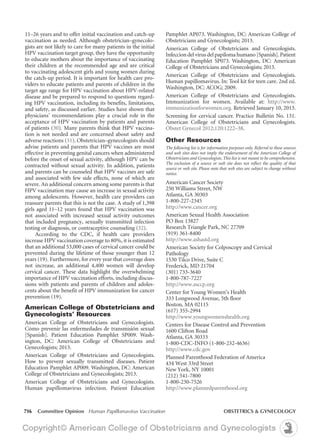 716 Committee Opinion Human Papillomavirus Vaccination	 OBSTETRICS & GYNECOLOGY
Pamphlet AP073. Washington, DC: American College of
Obstetricians and Gynecologists; 2013.
American College of Obstetricians and Gynecologists.
Infeccion del virus del papiloma humano [Spanish].Patient
Education Pamphlet SP073. Washington, DC: American
College of Obstetricians and Gynecologists; 2013.
American College of Obstetricians and Gynecologists.
Human papillomavirus. In: Tool kit for teen care. 2nd ed.
Washington, DC: ACOG; 2009. 
American College of Obstetricians and Gynecologists.
Immunization for women. Available at: http://www.
immunizationforwomen.org. Retrieved January 10, 2013.
Screening for cervical cancer. Practice Bulletin No. 131.
American College of Obstetricians and Gynecologists.
Obstet Gynecol 2012;120:1222–38.
Other Resources
The following list is for information purposes only. Referral to these sources
and web sites does not imply the endorsement of the American College of
Obstetricians and Gynecologists. This list is not meant to be comprehensive.
The exclusion of a source or web site does not reflect the quality of that
source or web site. Please note that web sites are subject to change without
notice.
American Cancer Society 
250 Williams Street, NW
Atlanta, GA 30303
1-800-227-2345
http://www.cancer.org
American Sexual Health Association
PO Box 13827
Research Triangle Park, NC 27709
(919) 361-8400
http://www.ashastd.org
American Society for Colposcopy and Cervical
Pathology
1530 Tilco Drive, Suite C
Frederick, MD 21704
(301) 733-3640
1-800-787-7227
http://www.asccp.org
Center for Young Women’s Health
333 Longwood Avenue, 5th floor
Boston, MA 02115 
(617) 355-2994 
http://www.youngwomenshealth.org
Centers for Disease Control and Prevention
1600 Clifton Road
Atlanta, GA 30333
1-800-CDC-INFO (1-800-232-4636)
http://www.cdc.gov
Planned Parenthood Federation of America
434 West 33rd Street
New York, NY 10001
(212) 541-7800
1-800-230-7526
http://www.plannedparenthood.org
11–26 years and to offer initial vaccination and catch-up
vaccination as needed. Although obstetrician–gynecolo-
gists are not likely to care for many patients in the initial
HPV vaccination target group, they have the opportunity
to educate mothers about the importance of vaccinating
their children at the recommended age and are critical
to vaccinating adolescent girls and young women during
the catch-up period. It is important for health care pro-
viders to educate patients and parents of children in the
target age range for HPV vaccination about HPV-related
disease and be prepared to respond to questions regard-
ing HPV vaccination, including its benefits, limitations,
and safety, as discussed earlier. Studies have shown that
physicians’ recommendations play a crucial role in the
acceptance of HPV vaccination by patients and parents
of patients (30). Many parents think that HPV vaccina-
tion is not needed and are concerned about safety and
adverse reactions (31). Obstetrician–gynecologists should
advise patients and parents that HPV vaccines are most
effective in preventing genital cancers when administered
before the onset of sexual activity, although HPV can be
contracted without sexual activity. In addition, patients
and parents can be counseled that HPV vaccines are safe
and associated with few side effects, none of which are
severe. An additional concern among some parents is that
HPV vaccination may cause an increase in sexual activity
among adolescents. However, health care providers can
reassure parents that this is not the case. A study of 1,398
girls aged 11–12 years found that HPV vaccination was
not associated with increased sexual activity outcomes
that included pregnancy, sexually transmitted infection
testing or diagnosis, or contraceptive counseling (32).
According to the CDC, if health care providers
increase HPV vaccination coverage to 80%, it is estimated
that an additional 53,000 cases of cervical cancer could be
prevented during the lifetime of those younger than 12
years (19). Furthermore, for every year that coverage does
not increase, an additional 4,400 women will develop
cervical cancer. These data highlight the overwhelming
importance of HPV vaccination efforts, including discus-
sions with patients and parents of children and adoles-
cents about the benefit of HPV immunization for cancer
prevention (19).
American College of Obstetricians and
Gynecologists’ Resources
American College of Obstetricians and Gynecologists.
Cómo prevenir las enfermedades de transmisión sexual
[Spanish]. Patient Education Pamphlet SP009. Wash-
ington, DC: American College of Obstetricians and
Gynecologists; 2013.
American College of Obstetricians and Gynecologists.
How to prevent sexually transmitted diseases. Patient
Education Pamphlet AP009. Washington, DC: American
College of Obstetricians and Gynecologists; 2013.
American College of Obstetricians and Gynecologists.
Human papillomavirus infection. Patient Education
 