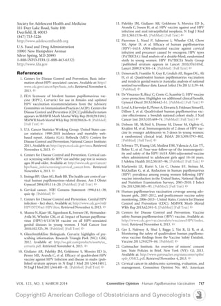 VOL. 123, NO. 3, MARCH 2014	 Committee Opinion Human Papillomavirus Vaccination 717
	11. 	Palefsky JM, Giuliano AR, Goldstone S, Moreira ED Jr,
Aranda C, Jessen H, et al. HPV vaccine against anal HPV
infection and anal intraepithelial neoplasia. N Engl J Med
2011;365:1576–85. [PubMed] [Full Text] ^
	12. 	Paavonen J, Naud P, Salmeron J, Wheeler CM, Chow
SN, Apter D, et al. Efficacy of human papillomavirus
(HPV)-16/18 AS04-adjuvanted vaccine against cervical
infection and precancer caused by oncogenic HPV types
(PATRICIA): final analysis of a double-blind, randomised
study in young women. HPV PATRICIA Study Group
[published erratum appears in Lancet 2010;376:1054].
Lancet 2009;374:301–14. [PubMed] [Full Text] ^
	 13. 	Donovan B, Franklin N, Guy R, Grulich AE, Regan DG, Ali
H, et al. Quadrivalent human papillomavirus vaccination
and trends in genital warts in Australia: analysis of national
sentinel surveillance data. Lancet Infect Dis 2011;11:39–44.
[PubMed] ^
	 14. 	De Vincenzo R, Ricci C, Conte C, Scambia G. HPV vaccine
cross-protection: Highlights on additional clinical benefit.
Gynecol Oncol 2013;130:642–51. [PubMed] [Full Text] ^
	 15. 	Leval A, Herweijer E, Ploner A, Eloranta S, Fridman Simard J,
Dillner J, et al. Quadrivalent human papillomavirus vac-
cine effectiveness: a Swedish national cohort study. J Natl
Cancer Inst 2013;105:469–74. [PubMed] [Full Text] ^
	16. 	Dobson SR, McNeil S, Dionne M, Dawar M, Ogilvie G,
Krajden M, et al. Immunogenicity of 2 doses of HPV vac-
cine in younger adolescents vs 3 doses in young women:
a randomized clinical trial. JAMA 2013;309:1793–802.
[PubMed] [Full Text] ^
	17. 	Schwarz TF, Huang LM, Medina DM, Valencia A, Lin TY,
Behre U, et al. Four-year follow-up of the immunogenic-
ity and safety of the HPV-16/18 AS04-adjuvanted vaccine
when administered to adolescent girls aged 10–14 years.
J Adolesc Health 2012;50:187–94. [PubMed] [Full Text] ^
	18. 	Markowitz LE, Hariri S, Lin C, Dunne EF, Steinau M,
McQuillan G, et al. Reduction in human papillomavirus
(HPV) prevalence among young women following HPV
vaccine introduction in the United States, National Health
and Nutrition Examination Surveys, 2003–2010. J Infect
Dis 2013;208:385–93. [PubMed] [Full Text] ^
	19. 	Human papillomavirus vaccination coverage among ado-
lescent girls, 2007–2012, and postlicensure vaccine safety
monitoring, 2006–2013 - United States. Centers for Disease
Control and Prevention (CDC). MMWR Morb Mortal
Wkly Rep 2013;62:591–5. [PubMed] [Full Text] ^
	20.	Centers for Disease Control and Prevention. Vaccine
safety: human papillomavirus (HPV) vaccine. Available at:
http://www.cdc.gov/vaccinesafety/vaccines/HPV/index.
html. Retrieved November 4, 2013. ^
	21.	Gee J, Naleway A, Shui I, Baggs J, Yin R, Li R, et al.
Monitoring the safety of quadrivalent human papilloma-
virus vaccine: findings from the Vaccine Safety Datalink.
Vaccine 2011;29:8279–84. [PubMed] ^
	22.	Guttmacher Institute. An overview of minors’ consent
law. State Policies in Brief. New York (NY): GI; 2013.
Available at: http://www.guttmacher.org/statecenter/spibs/
spib_OMCL.pdf. Retrieved November 4, 2013. ^
	23.	 Cervical cancer in adolescents: screening, evaluation, and
management. Committee Opinion No. 463. American
Society for Adolescent Health and Medicine
111 Deer Lake Road, Suite 100
Deerfield, IL 60015
(847) 753-5226
http://www.adolescenthealth.org
U.S. Food and Drug Administration
10903 New Hampshire Avenue 
Silver Spring, MD 20993
1-888-INFO-FDA (1-888-463-6332)
http://www.fda.gov
References
	 1.	Centers for Disease Control and Prevention. Basic infor-
mation about HPV-associated cancers. Available at: http://
www.cdc.gov/cancer/hpv/basic_info. Retrieved November 4,
2013. ^
	 2.	FDA licensure of bivalent human papillomavirus vac-
cine (HPV2, Cervarix) for use in females and updated
HPV vaccination recommendations from the Advisory
Committee on Immunization Practices (ACIP). Centers for
Disease Control and Prevention (CDC) [published erratum
appears in MMWR Morb Mortal Wkly Rep 2010;59:1184].
MMWR Morb Mortal Wkly Rep 2010;59:626–9. [PubMed]
[Full Text] ^
	 3.	U.S. Cancer Statistics Working Group. United States can-
cer statistics: 1999–2010 incidence and mortality web-
based report. Atlanta (GA); Bethesda (MD): Centers for
Disease Control and Prevention; National Cancer Institute;
2013. Available at: http://apps.nccd.cdc.gov/uscs. Retrieved
November 4, 2013. ^
	 4.	Centers for Disease Control and Prevention. Cervical can-
cer screening with the HPV test and the pap test in women
ages 30 and older. Available at: http://www.cdc.gov/cancer/
hpv/basic_info/screening/cervical_cancer.htm. Retrieved
November 4, 2013. ^
	 5.	 Insinga RP, Glass AG, Rush BB. The health care costs of cer-
vical human papillomavirus-related disease. Am J Obstet
Gynecol 2004;191:114–20. [PubMed] [Full Text] ^
	 6.	Cervical cancer. NIH Consens Statement 1996;14:1–38;
quiz 4p. [PubMed] ^
	 7. 	Centers for Disease Control and Prevention. Genital HPV
infection - fact sheet. Available at: http://www.cdc.gov/std/
HPV/STDFact-HPV.htm. Retrieved November 4, 2013. ^
	 8. 	Munoz N, Kjaer SK, Sigurdsson K, Iversen OE, Hernandez-
Avila M, Wheeler CM, et al. Impact of human papilloma-
virus (HPV)-6/11/16/18 vaccine on all HPV-associated
genital diseases in young women. J Natl Cancer Inst
2010;102:325–39. [PubMed] [Full Text] ^
	 9. 	GlaxoSmithKline Biologicals. Cervarix: highlights of pre-
scribing information. Research Triangle Park (NC): GSK;
2012. Available at: http://us.gsk.com/products/assets/us_
cervarix.pdf. Retrieved November 4, 2013. ^
	10. 	Giuliano AR, Palefsky JM, Goldstone S, Moreira ED Jr,
Penny ME, Aranda C, et al. Efficacy of quadrivalent HPV
vaccine against HPV Infection and disease in males [pub-
lished erratum appears in N Engl J Med 2011;364:1481].
N Engl J Med 2011;364:401–11. [PubMed] [Full Text] ^
 