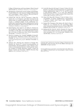 718 Committee Opinion Human Papillomavirus Vaccination	 OBSTETRICS & GYNECOLOGY
	 29.	 Levin MJ, Moscicki AB, Song LY, Fenton T, Meyer WA 3rd,
Read JS, et al. Safety and immunogenicity of a quadrivalent
human papillomavirus (types 6, 11, 16, and 18) vaccine
in HIV-infected children 7 to 12 years old. IMPAACT
P1047 Protocol Team. J Acquir Immune Defic Syndr 2010;
55:197–204. [PubMed] [Full Text] ^
	30.	Zimet GD, Mays RM, Winston Y, Kee R, Dickes J, Su L.
Acceptability of human papillomavirus immunization.
J Womens Health Gend Based Med 2000;9:47–50.
[PubMed] [Full Text] ^
	31.	Darden PM, Thompson DM, Roberts JR, Hale JJ, Pope C,
Naifeh M, et al. Reasons for not vaccinating adoles-
cents: National Immunization Survey of Teens, 2008–2010.
Pediatrics 2013;131:645–51. [PubMed] [Full Text] ^
	32.	Bednarczyk RA, Davis R, Ault K, Orenstein W, Omer SB.
Sexual activity-related outcomes after human papilloma-
virus vaccination of 11- to 12-year-olds. Pediatrics 2012;
130:798–805. [PubMed] [Full Text] ^
College of Obstetricians and Gynecologists. Obstet Gynecol
2010;116:469–72. [PubMed] [Obstetrics & Gynecology] ^
	24.	Management of abnormal cervical cytology and histology.
PracticeBulletinNo.140.AmericanCollegeofObstetricians
and Gynecologists. Obstet Gynecol 2013;122:1338–67.
[PubMed] [Obstetrics & Gynecology] ^
	25.	Garland SM, Ault KA, Gall SA, Paavonen J, Sings HL,
Ciprero KL, et al. Pregnancy and infant outcomes in the
clinical trials of a human papillomavirus type 6/11/16/18
vaccine: a combined analysis of five randomized con-
trolled trials. Quadrivalent Human Papillomavirus Vaccine
Phase III Investigators. Obstet Gynecol 2009;114:1179–88.
[PubMed] [Obstetrics & Gynecology] ^
	26.	Roteli-Martins CM, Naud P, De Borba P, Teixeira JC,
De Carvalho NS, Zahaf T, et al. Sustained immunogenicity
and efficacy of the HPV-16/18 AS04-adjuvanted vaccine:
up to 8.4 years of follow-up. Hum Vaccin Immunother
2012;8:390–7. [PubMed] [Full Text] ^
	27.	Merck & Company, Inc. Gardasil: highlights of prescrib-
ing information. Whitehouse Station (NJ): Merck; 2013.
Available at: http://www.merck.com/product/usa/pi_cir
culars/g/gardasil/gardasil_pi.pdf. Retrieved November 4,
2013. ^
	28.	Atkinson WL, Pickering LK, Schwartz B, Weniger BG,
Iskander JK, Watson JC. General recommendations on
immunization. Recommendations of the Advisory Com-
mittee on Immunization Practices (ACIP) and the Ameri-
can Academy of Family Physicians (AAFP). Centers for
Disease Control and Prevention. MMWR Recomm Rep
2002;51:1–35. [PubMed] [Full Text] ^
Copyright March 2014 by the American College of Obstetricians and
Gynecologists, 409 12th Street, SW, PO Box 96920, Washington, DC
20090-6920. All rights reserved.
Human papillomavirus vaccination. Committee Opinion No. 588. Amer-
ican College of Obstetricians and Gynecologists. Obstet Gynecol
2014;123:712–8
 