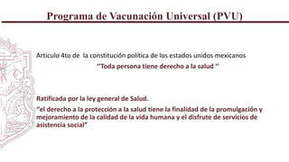 Programa de Vacunación Universal (PVU)
Articulo 4to de la constitución política de los estados unidos mexicanos
‘’Toda persona tiene derecho a la salud ‘’
Ratificada por la ley general de Salud.
‘’el derecho a la protección a la salud tiene la finalidad de la promulgación y
mejoramiento de la calidad de la vida humana y el disfrute de servicios de
asistencia social”
 