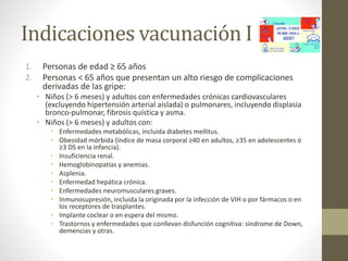 Indicaciones vacunación I 
1. Personas de edad ≥ 65 años 
2. Personas < 65 años que presentan un alto riesgo de complicaciones 
derivadas de las gripe: 
• Niños (> 6 meses) y adultos con enfermedades crónicas cardiovasculares 
(excluyendo hipertensión arterial aislada) o pulmonares, incluyendo displasia 
bronco-pulmonar, fibrosis quística y asma. 
• Niños (> 6 meses) y adultos con: 
• Enfermedades metabólicas, incluida diabetes mellitus. 
• Obesidad mórbida (índice de masa corporal ≥40 en adultos, ≥35 en adolescentes ó 
≥3 DS en la infancia). 
• Insuficiencia renal. 
• Hemoglobinopatías y anemias. 
• Asplenia. 
• Enfermedad hepática crónica. 
• Enfermedades neuromusculares graves. 
• Inmunosupresión, incluida la originada por la infección de VIH o por fármacos o en 
los receptores de trasplantes. 
• Implante coclear o en espera del mismo. 
• Trastornos y enfermedades que conllevan disfunción cognitiva: síndrome de Down, 
demencias y otras. 
 