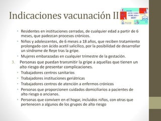 Indicaciones vacunación II 
• Residentes en instituciones cerradas, de cualquier edad a partir de 6 
meses, que padezcan procesos crónicos. 
• Niños y adolescentes, de 6 meses a 18 años, que reciben tratamiento 
prolongado con ácido acetil salicílico, por la posibilidad de desarrollar 
un síndrome de Reye tras la gripe. 
• Mujeres embarazadas en cualquier trimestre de la gestación. 
3. Personas que puedan transmitir la gripe a aquellas que tienen un 
alto riesgo de presentar complicaciones. 
• Trabajadores centros sanitarios 
• Trabajadores instituciones geriátricas 
• Trabajadores centros de atención a enfermos crónicos 
• Personas que proporcionen cuidados domiciliarios a pacientes de 
alto riesgo o ancianos. 
• Personas que conviven en el hogar, incluidos niños, con otras que 
pertenecen a algunos de los grupos de alto riesgo 
 