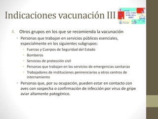 Indicaciones vacunación III 
4. Otros grupos en los que se recomienda la vacunación 
• Personas que trabajan en servicios públicos esenciales, 
especialmente en los siguientes subgrupos: 
• Fuerzas y Cuerpos de Seguridad del Estado 
• Bomberos 
• Servicios de protección civil 
• Personas que trabajan en los servicios de emergencias sanitarias 
• Trabajadores de instituciones penirenciarias y otros centros de 
internamiento 
• Personas que, por su ocupación, pueden estar en contacto con 
aves con sospecha o confirmación de infección por virus de gripe 
aviar altamente patogénico. 
 