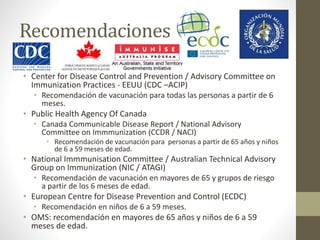 Recomendaciones 
• Center for Disease Control and Prevention / Advisory Committee on 
Immunization Practices - EEUU (CDC –ACIP) 
• Recomendación de vacunación para todas las personas a partir de 6 
meses. 
• Public Health Agency Of Canada 
• Canada Communicable Disease Report / National Advisory 
Committee on Immmunization (CCDR / NACI) 
• Recomendación de vacunación para personas a partir de 65 años y niños 
de 6 a 59 meses de edad. 
• National Immmunisation Committee / Australian Technical Advisory 
Group on Immunization (NIC / ATAGI) 
• Recomendación de vacunación en mayores de 65 y grupos de riesgo 
a partir de los 6 meses de edad. 
• European Centre for Disease Prevention and Control (ECDC) 
• Recomendación en niños de 6 a 59 meses. 
• OMS: recomendación en mayores de 65 años y niños de 6 a 59 
meses de edad. 
 