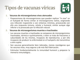 Tipos de vacunas víricas 
1. Vacunas de microorganismos vivos atenuados 
• Preparaciones de microorganismos que pueden replicar “in vivo” en 
el huésped de forma similar al microorganismo nativo, originando 
una infección inaparente o con síntomas mínimos, provocando con 
ello una respuesta inmune, celular y humoral, similar aunque algo 
inferior a la provocada por la infección natural. 
2. Vacunas de microorganismos muertos o inactivados 
• Las vacunas muertas o inactivadas se componen de microorganismos 
inactivados, térmica o químicamente, o bien se trata de fracciones o 
subunidades de los mismos, incapaces de reproducirse, y por ello 
incapaces de producir la enfermedad en el huésped o de transmitirse 
a otro sujeto. 
• Son vacunas generalmente bien toleradas, menos reactógenas que 
las vacunas vivas, muy seguras y de más fácil fabricación. 
• Estimulan fundamentalmente la inmunidad humoral y preparan la 
memoria inmunológica . 
 
