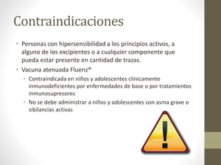 Contraindicaciones 
• Personas con hipersensibilidad a los principios activos, a 
alguno de los excipientes o a cualquier componente que 
pueda estar presente en cantidad de trazas. 
• Vacuna atenuada Fluenz® 
• Contraindicada en niños y adolescentes clinicamente 
inmunodeficientes por enfermedades de base o por tratamientos 
inmunosupresores 
• No se debe administrar a niños y adolescentes con asma grave o 
sibilancias activas 
 