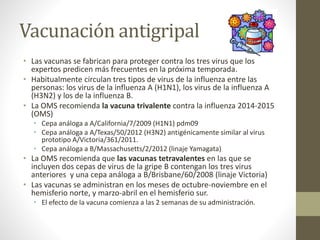 Vacunación antigripal 
• Las vacunas se fabrican para proteger contra los tres virus que los 
expertos predicen más frecuentes en la próxima temporada. 
• Habitualmente circulan tres tipos de virus de la influenza entre las 
personas: los virus de la influenza A (H1N1), los virus de la influenza A 
(H3N2) y los de la influenza B. 
• La OMS recomienda la vacuna trivalente contra la influenza 2014-2015 
(OMS) 
• Cepa análoga a A/California/7/2009 (H1N1) pdm09 
• Cepa análoga a A/Texas/50/2012 (H3N2) antigénicamente similar al virus 
prototipo A/Victoria/361/2011. 
• Cepa análoga a B/Massachusetts/2/2012 (linaje Yamagata) 
• La OMS recomienda que las vacunas tetravalentes en las que se 
incluyen dos cepas de virus de la gripe B contengan los tres virus 
anteriores y una cepa análoga a B/Brisbane/60/2008 (linaje Victoria) 
• Las vacunas se administran en los meses de octubre-noviembre en el 
hemisferio norte, y marzo-abril en el hemisferio sur. 
• El efecto de la vacuna comienza a las 2 semanas de su administración. 
 
