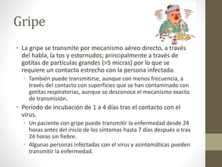 Gripe 
• La gripe se transmite por mecanismo aéreo directo, a través 
del habla, la tos y estornudos; principalmente a través de 
gotitas de partículas grandes (>5 micras) por lo que se 
requiere un contacto estrecho con la persona infectada. 
• También puede transmitirse, aunque con menos frecuencia, a 
través del contacto con superficies que se han contaminado con 
gotitas respiratorias, aunque se desconoce el mecanismo exacto 
de transmisión. 
• Período de incubación de 1 a 4 días tras el contacto con el 
virus. 
• Un paciente con gripe puede transmitir la enfermedad desde 24 
horas antes del inicio de los síntomas hasta 7 días después o tras 
24 horas sin fiebre. 
• Algunas personas infectadas con el virus y asintomáticas pueden 
transmitir la enfermedad. 
 