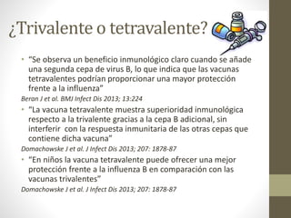¿Trivalente o tetravalente? 
• “Se observa un beneficio inmunológico claro cuando se añade 
una segunda cepa de virus B, lo que indica que las vacunas 
tetravalentes podrían proporcionar una mayor protección 
frente a la influenza” 
Beran J et al. BMJ Infect Dis 2013; 13:224 
• “La vacuna tetravalente muestra superioridad inmunológica 
respecto a la trivalente gracias a la cepa B adicional, sin 
interferir con la respuesta inmunitaria de las otras cepas que 
contiene dicha vacuna” 
Domachowske J et al. J Infect Dis 2013; 207: 1878-87 
• “En niños la vacuna tetravalente puede ofrecer una mejor 
protección frente a la influenza B en comparación con las 
vacunas trivalentes” 
Domachowske J et al. J Infect Dis 2013; 207: 1878-87 
 