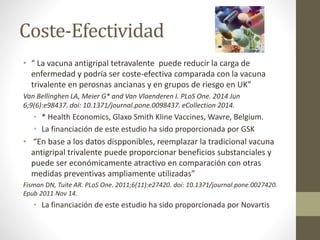 Coste-Efectividad 
• “ La vacuna antigripal tetravalente puede reducir la carga de 
enfermedad y podría ser coste-efectiva comparada con la vacuna 
trivalente en perosnas ancianas y en grupos de riesgo en UK” 
Van Bellinghen LA, Meier G* and Van Vlaenderen I. PLoS One. 2014 Jun 
6;9(6):e98437. doi: 10.1371/journal.pone.0098437. eCollection 2014. 
• * Health Economics, Glaxo Smith Kline Vaccines, Wavre, Belgium. 
• La financiación de este estudio ha sido proporcionada por GSK 
• “En base a los datos dispponibles, reemplazar la tradicional vacuna 
antigripal trivalente puede proporcionar beneficios substanciales y 
puede ser económicamente atractivo en comparación con otras 
medidas preventivas ampliamente utilizadas” 
Fisman DN, Tuite AR. PLoS One. 2011;6(11):e27420. doi: 10.1371/journal.pone.0027420. 
Epub 2011 Nov 14. 
• La financiación de este estudio ha sido proporcionada por Novartis 
 