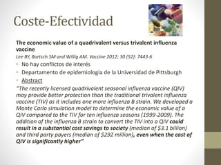Coste-Efectividad 
The economic value of a quadrivalent versus trivalent influenza 
vaccine 
Lee BY, Bartsch SM and Willig AM. Vaccine 2012; 30 (52): 7443-6 
• No hay conflictos de interés 
• Departamento de epidemiología de la Universidad de Pittsburgh 
• Abstract 
“The recently licensed quadrivalent seasonal influenza vaccine (QIV) 
may provide better protection than the traditional trivalent influenza 
vaccine (TIV) as it includes one more influenza B strain. We developed a 
Monte Carlo simulation model to determine the economic value of a 
QIV compared to the TIV for ten influenza seasons (1999-2009). The 
addition of the influenza B strain to convert the TIV into a QIV could 
result in a substantial cost savings to society (median of $3.1 billion) 
and third party payers (median of $292 million), even when the cost of 
QIV is significantly higher” 
 
