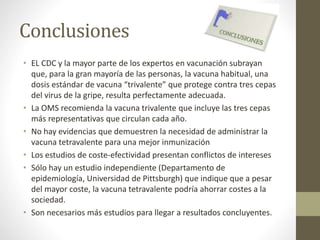 Conclusiones 
• EL CDC y la mayor parte de los expertos en vacunación subrayan 
que, para la gran mayoría de las personas, la vacuna habitual, una 
dosis estándar de vacuna “trivalente” que protege contra tres cepas 
del virus de la gripe, resulta perfectamente adecuada. 
• La OMS recomienda la vacuna trivalente que incluye las tres cepas 
más representativas que circulan cada año. 
• No hay evidencias que demuestren la necesidad de administrar la 
vacuna tetravalente para una mejor inmunización 
• Los estudios de coste-efectividad presentan conflictos de intereses 
• Sólo hay un estudio independiente (Departamento de 
epidemiología, Universidad de Pittsburgh) que indique que a pesar 
del mayor coste, la vacuna tetravalente podría ahorrar costes a la 
sociedad. 
• Son necesarios más estudios para llegar a resultados concluyentes. 
