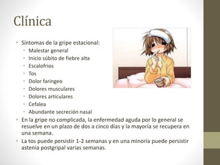 Clínica 
• Síntomas de la gripe estacional: 
• Malestar general 
• Inicio súbito de fiebre alta 
• Escalofrios 
• Tos 
• Dolor faringeo 
• Dolores musculares 
• Dolores articulares 
• Cefalea 
• Abundante secreción nasal 
• En la gripe no complicada, la enfermedad aguda por lo general se 
resuelve en un plazo de dos a cinco días y la mayoría se recupera en 
una semana. 
• La tos puede persistir 1-2 semanas y en una minoría puede persistir 
astenia postgripal varias semanas. 
 