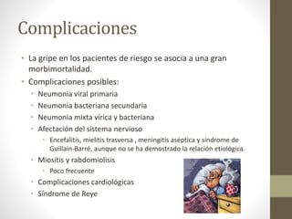 Complicaciones 
• La gripe en los pacientes de riesgo se asocia a una gran 
morbimortalidad. 
• Complicaciones posibles: 
• Neumonia viral primaria 
• Neumonia bacteriana secundaria 
• Neumonia mixta vírica y bacteriana 
• Afectación del sistema nervioso 
• Encefalitis, mielitis trasversa , meningitis aséptica y síndrome de 
Guillain-Barré, aunque no se ha demostrado la relación etiológica. 
• Miositis y rabdomiolisis 
• Poco frecuente 
• Complicaciones cardiológicas 
• Síndrome de Reye 
 