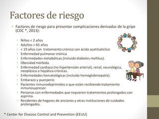 Factores de riesgo 
• Factores de riesgo para presentar complicaciones derivadas de la gripe 
(CDC *, 2013): 
• Niños < 2 años 
• Adultos > 65 años 
• < 19 años con tratamiento crónico con ácido acetilsaliclico 
• Enfermedad pulmonar crónica 
• Enfermedades metabólicas (incluido diabetes mellitus). 
• Obesidad mórbida. 
• Enfermedad cardiaca (no hipertensión arterial), renal, neurológica, 
neoplásica o hepática crónicas. 
• Enfermedades hematológicas (incluido hemoglobinopatía). 
• Embarazo y puerperio 
• Pacientes inmunodeprimidos o que están recibiendo tratamiento 
inmunosupresor. 
• Personas con enfermedades que requieren tratamientos prolongados con 
aspirina. 
• Residentes de hogares de ancianos y otras instituciones de cuidados 
prolongados. 
* Center for Disease Control and Prevention (EEUU) 
 
