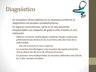 Diagnóstico 
• En la práctica clínica habitual no es necesario confirmar el 
diagnóstico con pruebas complementarias 
• En algunas circunstancias, como en el caso pacientes 
hospitalizados con sospecha de gripe o ante el brote en una 
institución 
• Obtener muestras nasofaríngeas mediante hisopo o aspiración, 
preferentemente dentro de los 5 primeros días del inicio de la 
enfermedad. 
• Más allá aumentan los falsos negativos. 
• Las muestras bucofaríngeas y las muestras de esputo presentan 
menor detección del virus de influenza humana. 
• En personas inmunodeprimidas las muestras obtenidas más allá de 
los 5 días resultan rentables. 
 