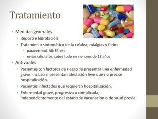 Tratamiento 
• Medidas generales 
• Reposo e hidratación 
• Tratamiento sintomático de la cefalea, mialgias y fiebre 
• paracetamol, AINES, etc 
• evitar salicilatos, sobre todo en menores de 18 años 
• Antivirales 
• Pacientes con factores de riesgo de presentar una enfermedad 
grave, incluso si presentan afectación leve que no precise 
hospitalización. 
• Pacientes infectados que requieran hospitalización. 
• Enfermedad grave, progresiva o complicada, 
independientemente del estado de vacunación o de salud previa. 
 