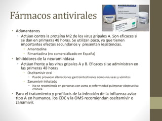 Fármacos antivirales 
• Adanantanos 
• Actúan contra la proteína M2 de los virus gripales A. Son eficaces si 
se dan en primeras 48 horas. Se utilizan poco, ya que tienen 
importantes efectos secundarios y presentan resistencias. 
• Amantadina 
• Rimantadina (no comercializado en España) 
• Inhibidores de la neuraminidasa 
• Actúan frente a los virus gripales A y B. Eficaces si se administran en 
las primeras 48 horas 
• Oseltamivir oral 
• Puede provocar alteraciones gastrointestinales como náuseas y vómitos 
• Zanamivir inhalado 
• No se recomienda en personas con asma o enfermedad pulmonar obstructiva 
crónica 
• Para el tratamiento y profilaxis de la infección de la influenza aviar 
tipo A en humanos, los CDC y la OMS recomiendan oseltamivir o 
zanamivir. 
 