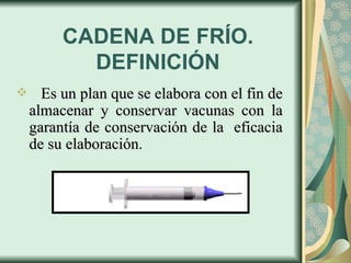 CADENA DE FRÍO. DEFINICIÓN Es un plan que se elabora con el fin de almacenar y conservar vacunas con la garantía de conservación de la  eficacia de su elaboración . 