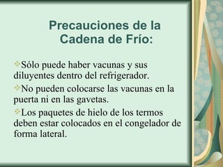 Precauciones de la  Cadena de Frío: Sólo puede haber vacunas y sus diluyentes dentro del refrigerador. No pueden colocarse las vacunas en la puerta ni en las gavetas. Los paquetes de hielo de los termos deben estar colocados en el congelador de forma lateral. 