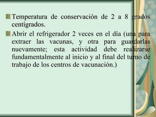Temperatura de conservación de 2 a 8 grados centígrados. Abrir el refrigerador 2 veces en el día (una para extraer las vacunas, y otra para guardarlas nuevamente; esta actividad debe realizarse fundamentalmente al inicio y al final del turno de trabajo de los centros de vacunación.)  