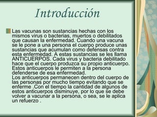 Introducción  Las vacunas son sustancias hechas con los mismos virus o bacterias, muertos o debilitados que causan la enfermedad. Cuando una vacuna se le pone a una persona el cuerpo produce unas sustancias que acumulan como defensas contra esta enfermedad. A estas sustancias se les llama ANTICUERPOS. Cada virus y bacteria debilitado hace que el cuerpo produzca su propio anticuerpo. Estos anticuerpos le permiten a la persona defenderse de esa enfermedad.  Los anticuerpos permanecen dentro del cuerpo de las personas por mucho tiempo evitando que se enferme .Con el tiempo la cantidad de algunos de estos anticuerpos disminuye, por lo que se debe volver a vacunar a la persona, o sea, se le aplica un refuerzo . 