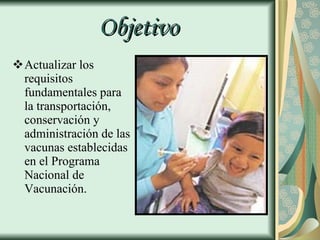Objetivo Actualizar los requisitos fundamentales para la transportación, conservación y administración de las vacunas establecidas en el Programa Nacional de Vacunación. 