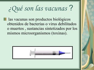 ¿Qué son las vacunas  ? las vacunas son productos biológicos obtenidos de bacterias o virus debilitados o muertos , sustancias sintetizados por los mismos microorganismos (toxinas). 