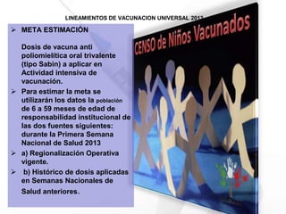 LINEAMIENTOS DE VACUNACION UNIVERSAL 2013
 META ESTIMACIÓN
Dosis de vacuna anti
poliomielítica oral trivalente
(tipo Sabin) a aplicar en
Actividad intensiva de
vacunación.
 Para estimar la meta se
utilizarán los datos la población
de 6 a 59 meses de edad de
responsabilidad institucional de
las dos fuentes siguientes:
durante la Primera Semana
Nacional de Salud 2013
 a) Regionalización Operativa
vigente.
 b) Histórico de dosis aplicadas
en Semanas Nacionales de
Salud anteriores.
 