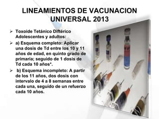 LINEAMIENTOS DE VACUNACION
UNIVERSAL 2013
 Toxoide Tetánico Diftérico
Adolescentes y adultos:
 a) Esquema completo: Aplicar
una dosis de Td entre los 10 y 11
años de edad, en quinto grado de
primaria; seguido de 1 dosis de
Td cada 10 años*.
 b) Esquema incompleto: A partir
de los 11 años, dos dosis con
intervalo de 4 a 8 semanas entre
cada una, seguido de un refuerzo
cada 10 años.
 