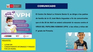 COMUNICADO
El Centro De Salud La Victoria Sector II, se dirige a los padres
de familia de la I.E José María Arguedas a fin de comunicarles
que el día 20 de Abril se estará colocando la vacuna contra el
VIRUS DEL PAPILOMA HUMANO (VPH) a las niñas y niños del
5° grado de Primaria.
REQUISITOS:
• LLEVAR DNI
• CONSENTIMIENTO INFORMADO Y FIRMADO
POR LOS PADRES.
 
