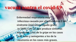 vacuna contra el covid-19
Enfermedad respiratoria muy
infecciosa causada por el coronavirus 2 del
síndrome respiratorio agudo grave
(o SARS-CoV-2), que produce síntomas
semejantes a los de la gripe en los casos
más leves y semejantes a los de la
neumonía en los casos más graves.
 