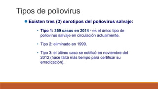 Tipos de poliovirus
 Existen tres (3) serotipos del poliovirus salvaje:
• Tipo 1: 359 casos en 2014 - es el único tipo de
poliovirus salvaje en circulación actualmente.
• Tipo 2: eliminado en 1999.
• Tipo 3: el último caso se notificó en noviembre del
2012 (hace falta más tiempo para certificar su
erradicación).
 