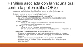 Parálisis asociada con la vacuna oral
contra la poliomielitis (OPV)
La vacuna oral brinda protección eficaz contra la poliomielitis, pero…
En casos muy raros puede llevar a la parálisis.
◦ Poliomielitis paralítica asociada con la vacuna (VAPP)
◦ Los virus de la vacuna cambian espontáneamente (mutan) y adquieren la
capacidad de causar la enfermedad.
A nivel mundial:
◦ Un caso por cada 2,4 millones de dosis administradas (entre 250 y 500 casos por año).
◦ 40% de los casos de VAPP son causados por el virus tipo 2
En la Región de las Américas:
◦ Un caso de VAPP por 7,68 millones de dosis administradas
◦ 24% de los casos de VAPP son causados por el virus tipo 2 (28% por el tipo 1; y 31% por el tipo 3)
◦ Poliovirus circulante derivado de la vacuna (cVDPV)
◦ Brotes raros causados por el virus vacunal que sufrió mutación en zonas o
países con bajos niveles de cobertura. Se propaga rápidamente de persona a
persona.
◦ La baja cobertura es el principal factor para la aparición de cVDPV.
◦ A nivel mundial, 97% de los cVDPV, en los últimos años, corresponden al
poliovirus tipo 2
 