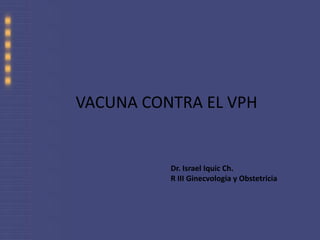 VACUNA CONTRA EL VPH Dr. Israel Iquic Ch. R III Ginecvologia y Obstetricia 