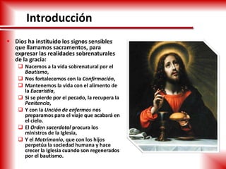 Introducción
 Dios ha instituido los signos sensibles
que llamamos sacramentos, para
expresar las realidades sobrenaturales
de la gracia:
 Nacemos a la vida sobrenatural por el
Bautismo,
 Nos fortalecemos con la Confirmación,
 Mantenemos la vida con el alimento de
la Eucaristía,
 Si se pierde por el pecado, la recupera la
Penitencia,
 Y con la Unción de enfermos nos
preparamos para el viaje que acabará en
el cielo.
 El Orden sacerdotal procura los
ministros de la Iglesia,
 Y el Matrimonio, que con los hijos
perpetúa la sociedad humana y hace
crecer la Iglesia cuando son regenerados
por el bautismo.
 